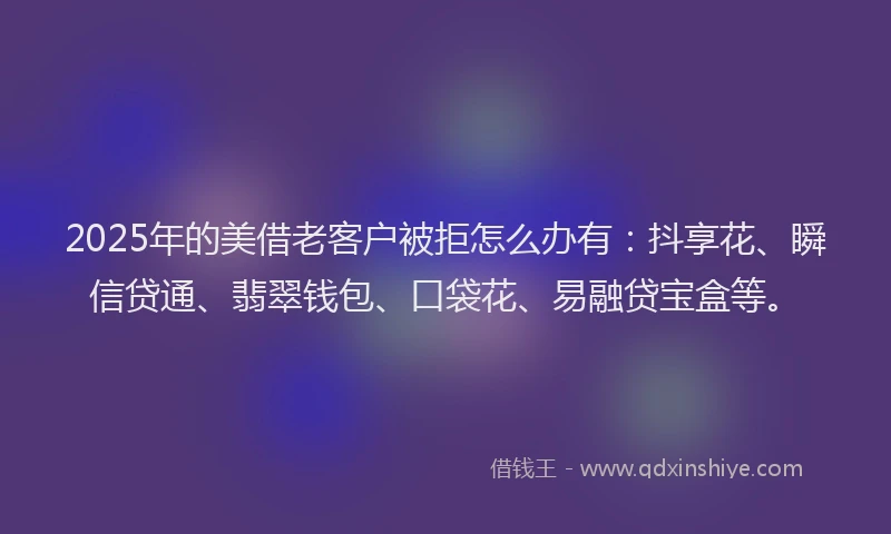 2025年的美借老客户被拒怎么办有：抖享花、瞬信贷通、翡翠钱包、口袋花、易融贷宝盒等。