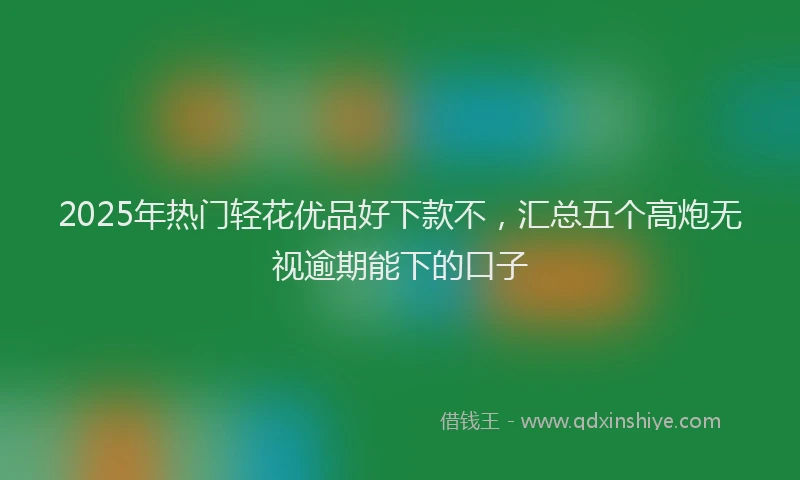 2025年热门轻花优品好下款不，汇总五个高炮无视逾期能下的口子