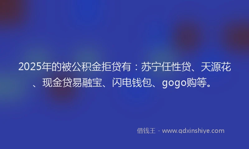 2025年的被公积金拒贷有：苏宁任性贷、天源花、现金贷易融宝、闪电钱包、gogo购等。
