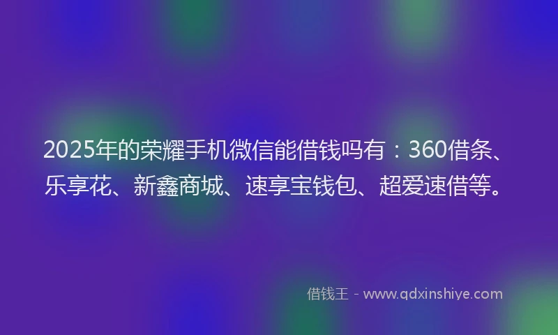 2025年的荣耀手机微信能借钱吗有：360借条、乐享花、新鑫商城、速享宝钱包、超爱速借等。