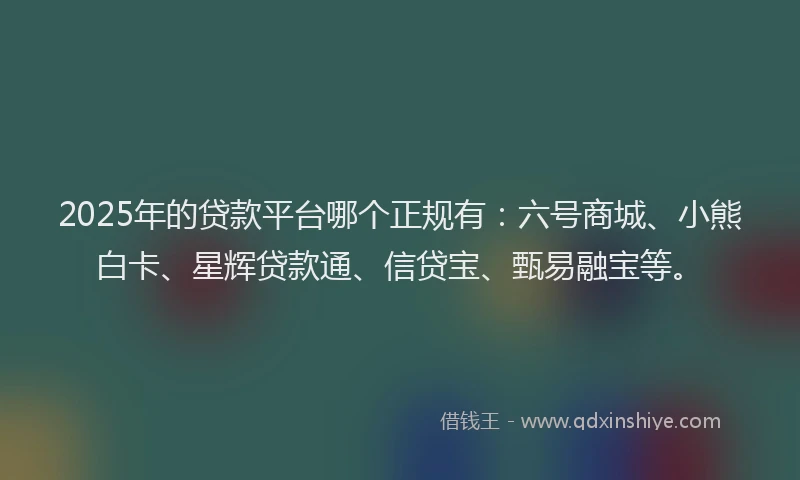 2025年的贷款平台哪个正规有：六号商城、小熊白卡、星辉贷款通、信贷宝、甄易融宝等。