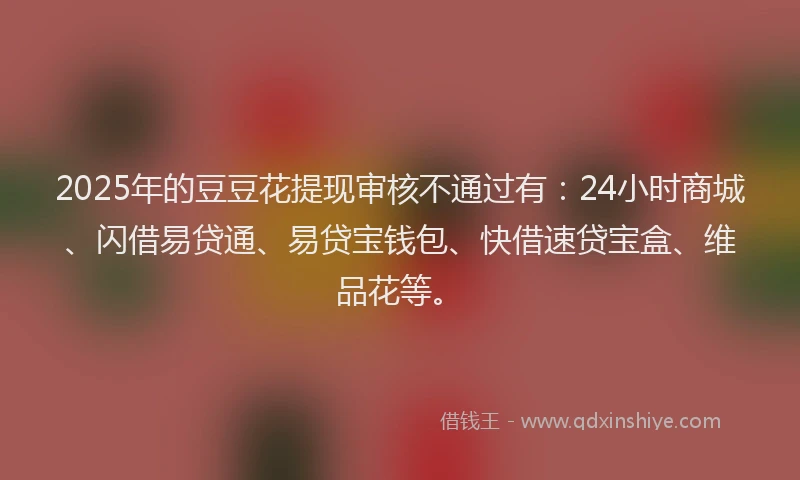 2025年的豆豆花提现审核不通过有：24小时商城、闪借易贷通、易贷宝钱包、快借速贷宝盒、维品花等。