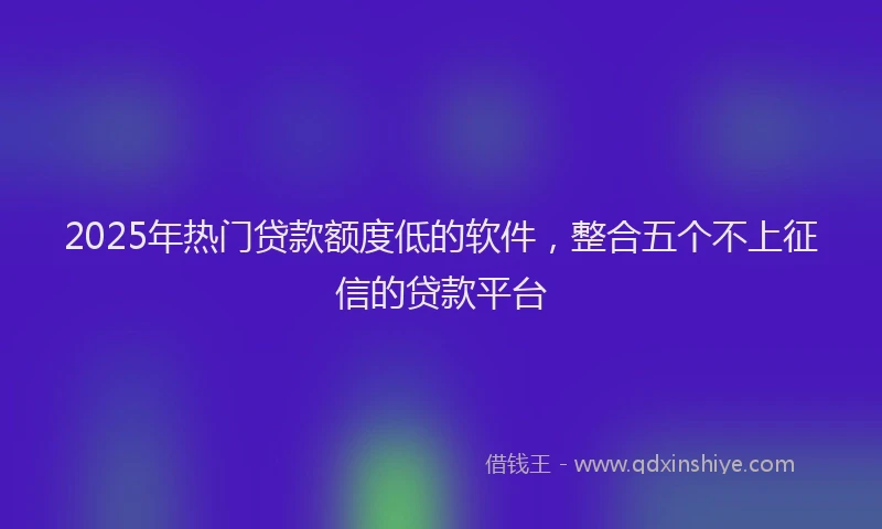 2025年热门贷款额度低的软件，整合五个不上征信的贷款平台