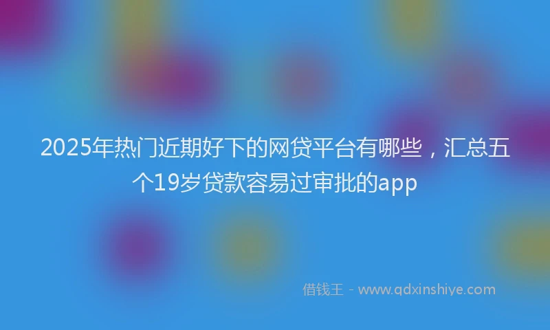 2025年热门近期好下的网贷平台有哪些，汇总五个19岁贷款容易过审批的app