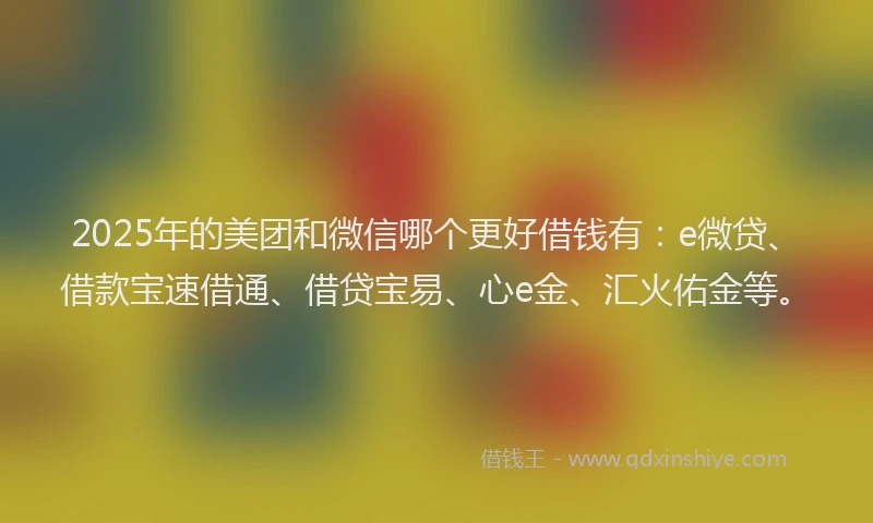 2025年的美团和微信哪个更好借钱有：e微贷、借款宝速借通、借贷宝易、心e金、汇火佑金等。