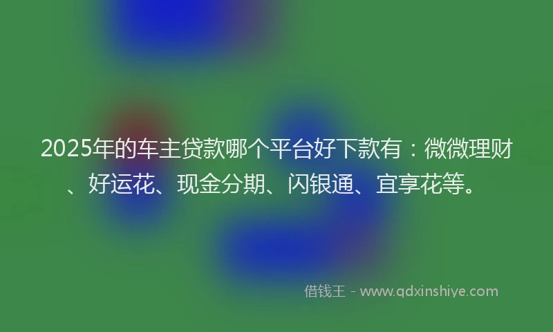 2025年的车主贷款哪个平台好下款有：微微理财、好运花、现金分期、闪银通、宜享花等。