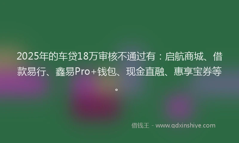 2025年的车贷18万审核不通过有：启航商城、借款易行、鑫易Pro+钱包、现金直融、惠享宝券等。