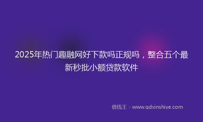 2025年热门趣融网好下款吗正规吗，整合五个最新秒批小额贷款软件