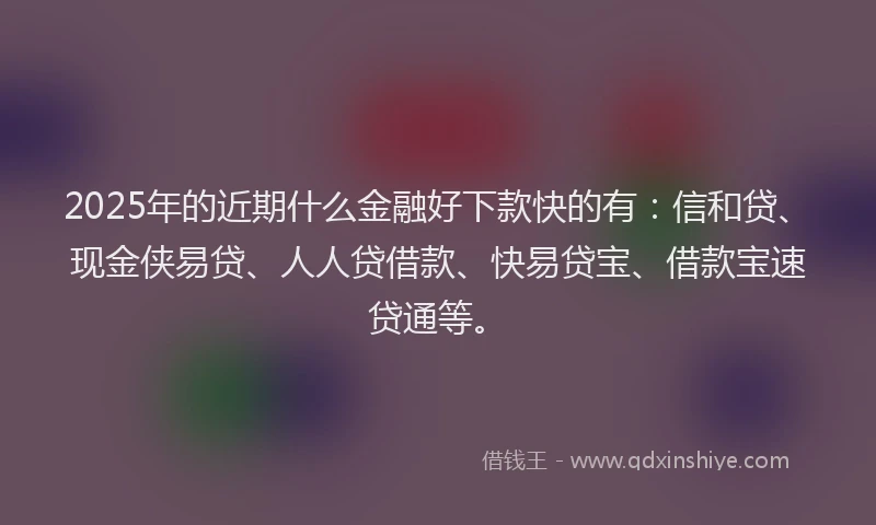 2025年的近期什么金融好下款快的有：信和贷、现金侠易贷、人人贷借款、快易贷宝、借款宝速贷通等。
