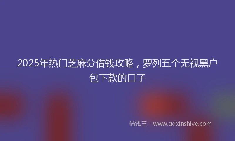 2025年热门芝麻分借钱攻略，罗列五个无视黑户包下款的口子