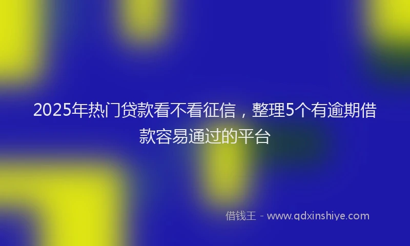 2025年热门贷款看不看征信，整理5个有逾期借款容易通过的平台