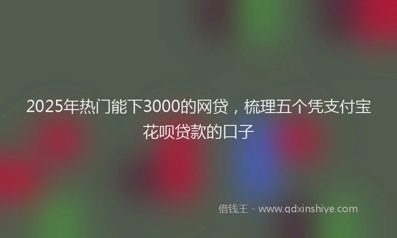 2025年热门能下3000的网贷，梳理五个凭支付宝花呗贷款的口子
