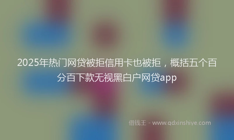 2025年热门网贷被拒信用卡也被拒，概括五个百分百下款无视黑白户网贷app