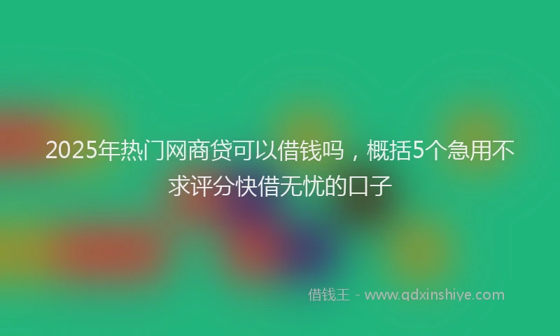 2025年热门网商贷可以借钱吗，概括5个急用不求评分快借无忧的口子