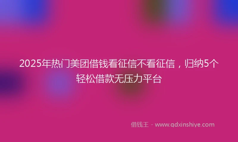 2025年热门美团借钱看征信不看征信，归纳5个轻松借款无压力平台
