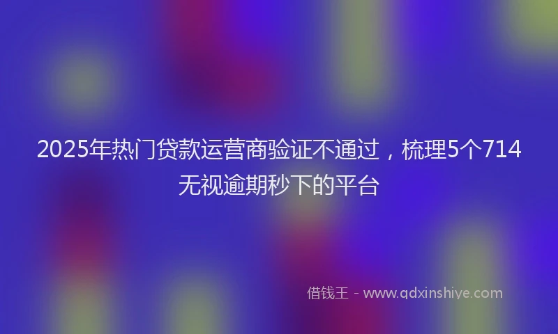 2025年热门贷款运营商验证不通过，梳理5个714无视逾期秒下的平台