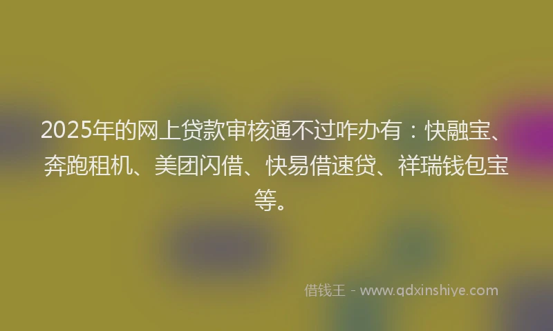 2025年的网上贷款审核通不过咋办有：快融宝、奔跑租机、美团闪借、快易借速贷、祥瑞钱包宝等。