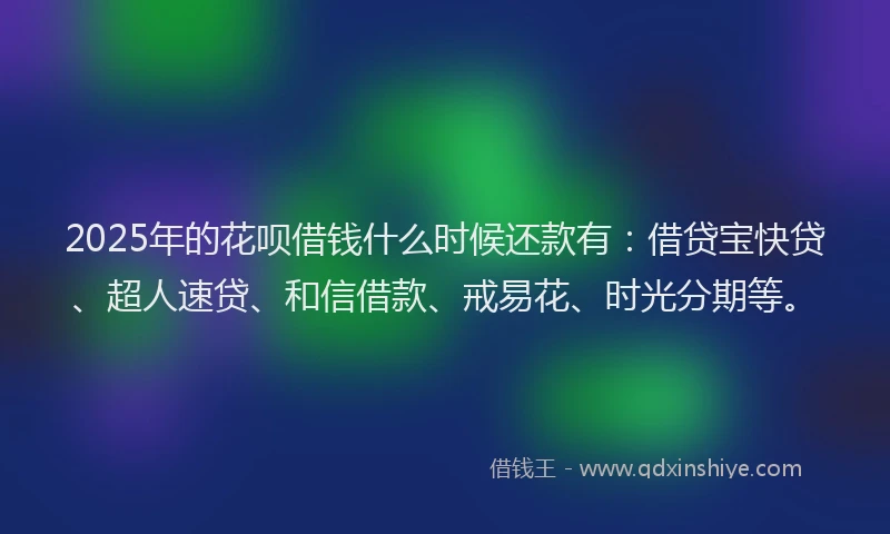 2025年的花呗借钱什么时候还款有：借贷宝快贷、超人速贷、和信借款、戒易花、时光分期等。