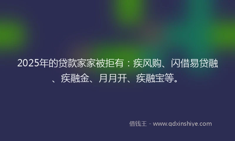 2025年的贷款家家被拒有：疾风购、闪借易贷融、疾融金、月月开、疾融宝等。