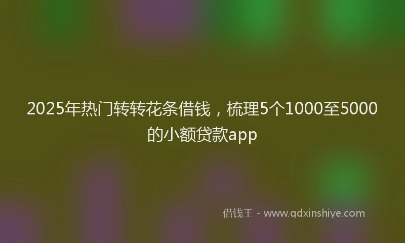 2025年热门转转花条借钱，梳理5个1000至5000的小额贷款app