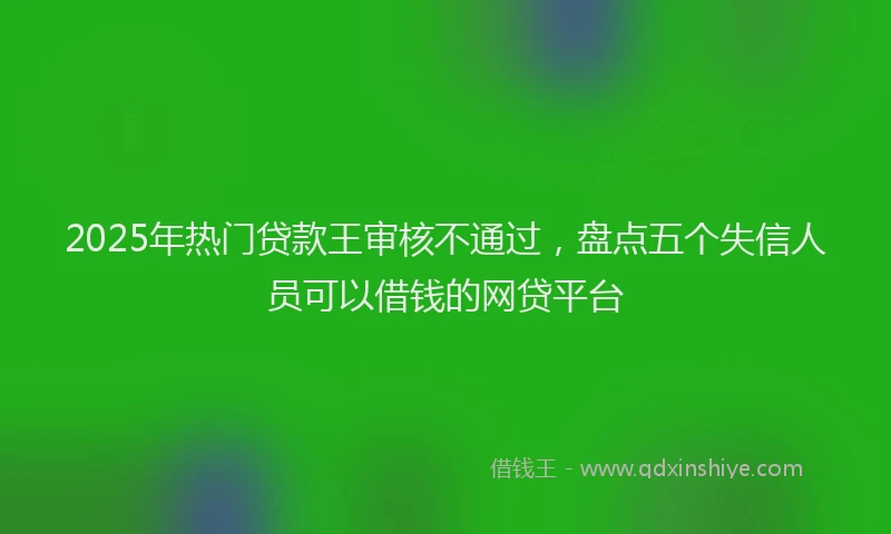2025年热门贷款王审核不通过，盘点五个失信人员可以借钱的网贷平台