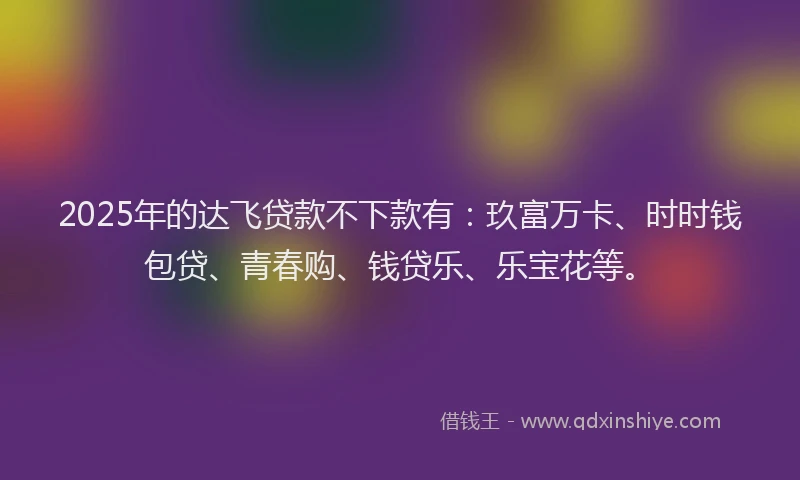2025年的达飞贷款不下款有：玖富万卡、时时钱包贷、青春购、钱贷乐、乐宝花等。