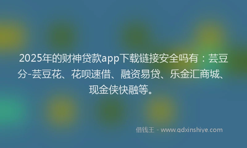 2025年的财神贷款app下载链接安全吗有：芸豆分-芸豆花、花呗速借、融资易贷、乐金汇商城、现金侠快融等。