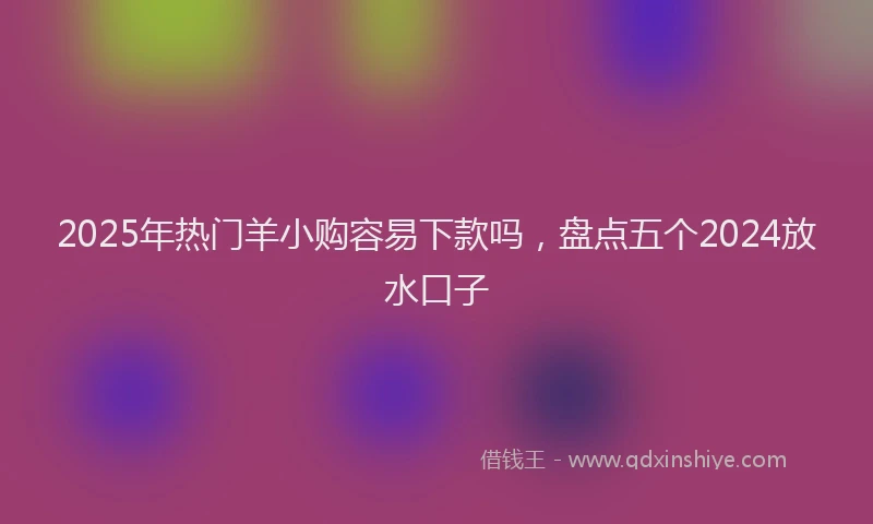 2025年热门羊小购容易下款吗，盘点五个2024放水口子
