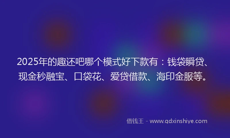 2025年的趣还吧哪个模式好下款有：钱袋瞬贷、现金秒融宝、口袋花、爱贷借款、海印金服等。