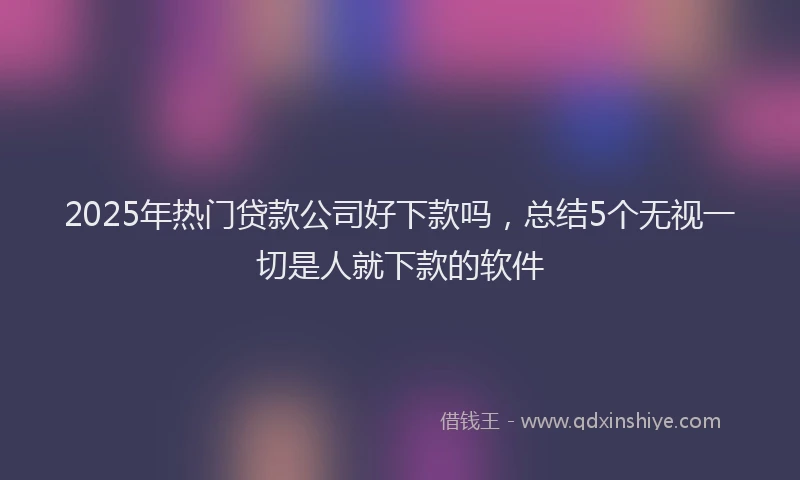 2025年热门贷款公司好下款吗，总结5个无视一切是人就下款的软件