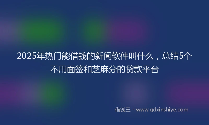 2025年热门能借钱的新闻软件叫什么，总结5个不用面签和芝麻分的贷款平台