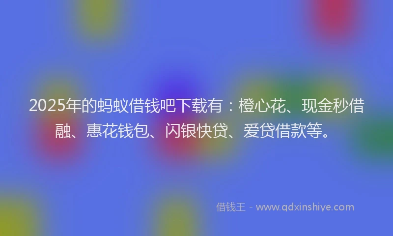 2025年的蚂蚁借钱吧下载有：橙心花、现金秒借融、惠花钱包、闪银快贷、爱贷借款等。