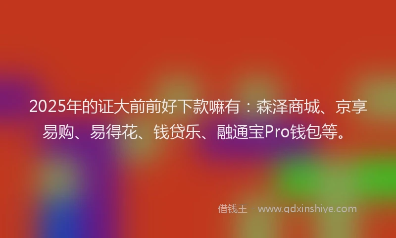 2025年的证大前前好下款嘛有：森泽商城、京享易购、易得花、钱贷乐、融通宝Pro钱包等。