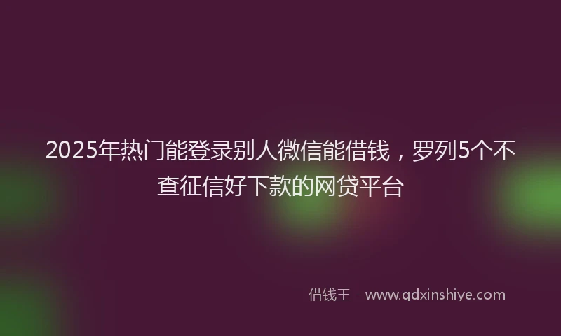 2025年热门能登录别人微信能借钱，罗列5个不查征信好下款的网贷平台