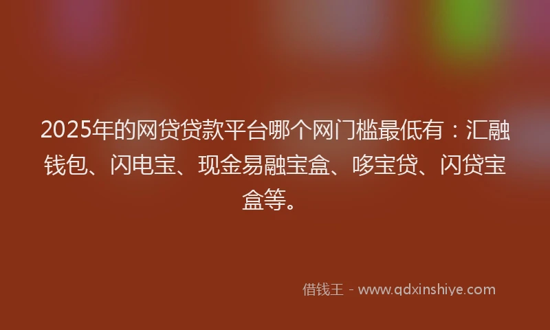 2025年的网贷贷款平台哪个网门槛最低有：汇融钱包、闪电宝、现金易融宝盒、哆宝贷、闪贷宝盒等。