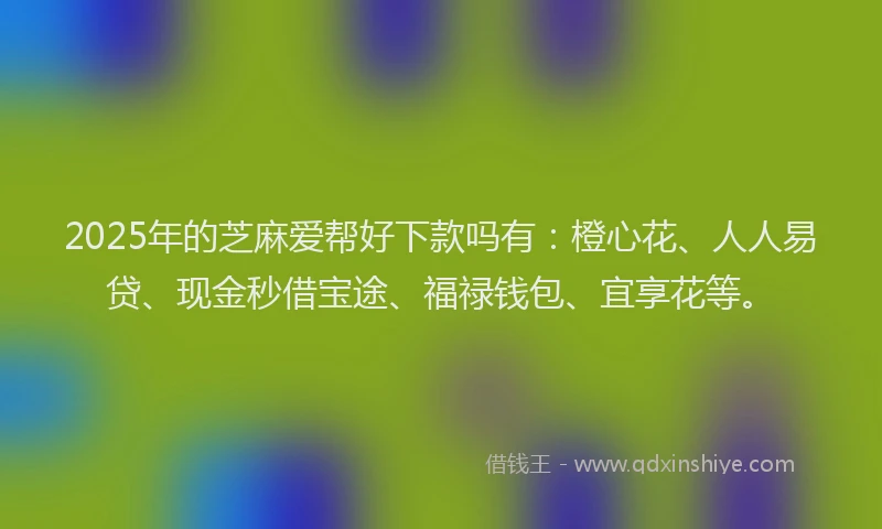 2025年的芝麻爱帮好下款吗有：橙心花、人人易贷、现金秒借宝途、福禄钱包、宜享花等。