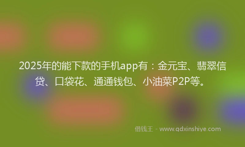 2025年的能下款的手机app有：金元宝、翡翠信贷、口袋花、通通钱包、小油菜P2P等。