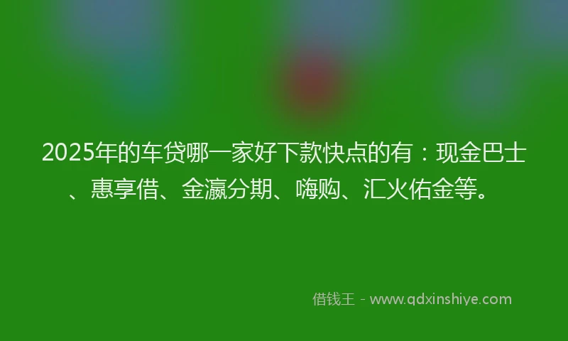 2025年的车贷哪一家好下款快点的有：现金巴士、惠享借、金瀛分期、嗨购、汇火佑金等。
