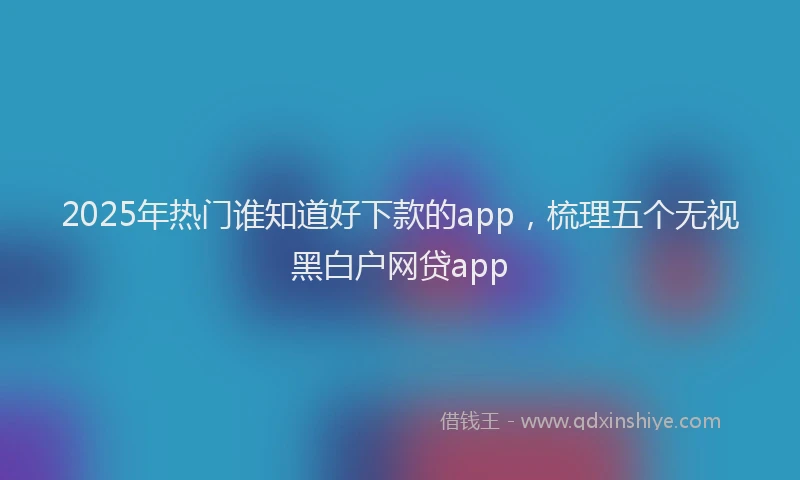 2025年热门谁知道好下款的app，梳理五个无视黑白户网贷app