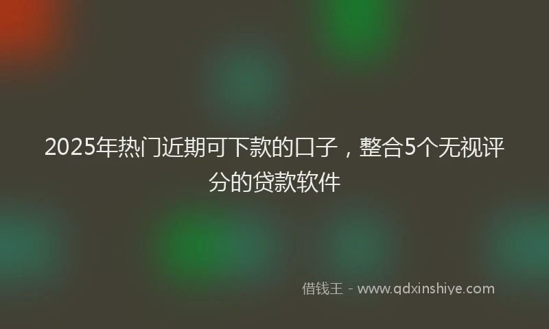 2025年热门近期可下款的口子，整合5个无视评分的贷款软件