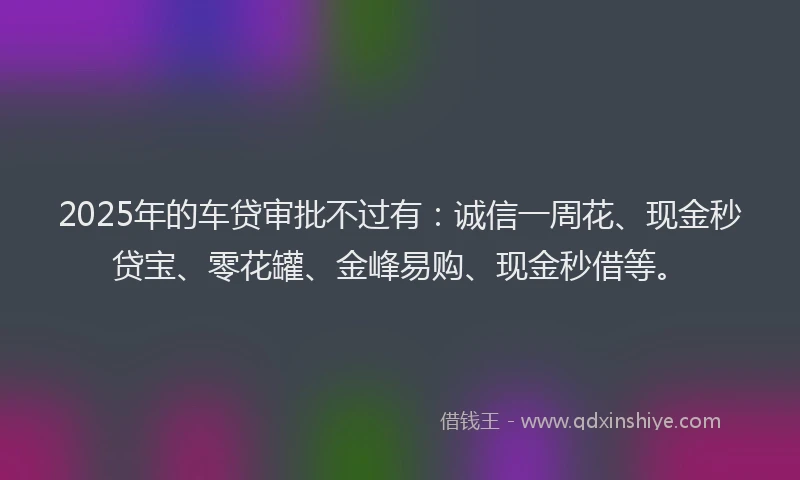 2025年的车贷审批不过有：诚信一周花、现金秒贷宝、零花罐、金峰易购、现金秒借等。