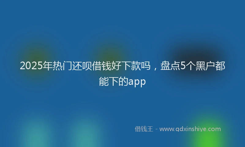 2025年热门还呗借钱好下款吗，盘点5个黑户都能下的app