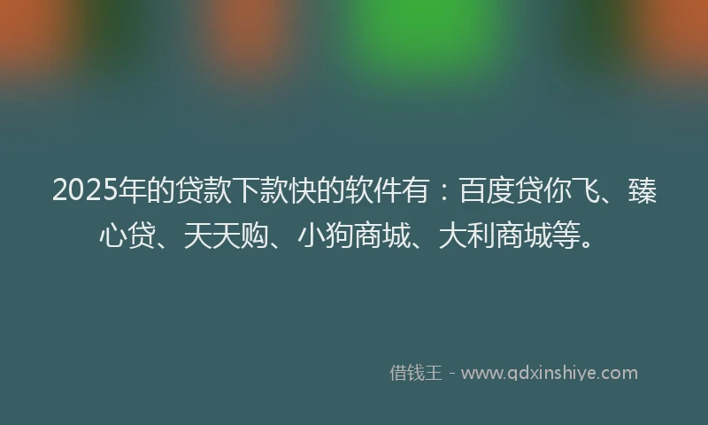 2025年的贷款下款快的软件有：百度贷你飞、臻心贷、天天购、小狗商城、大利商城等。