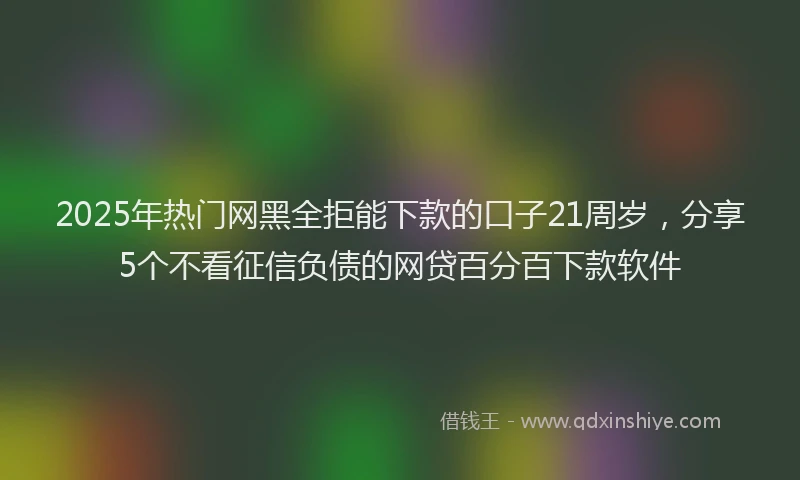 2025年热门网黑全拒能下款的口子21周岁，分享5个不看征信负债的网贷百分百下款软件