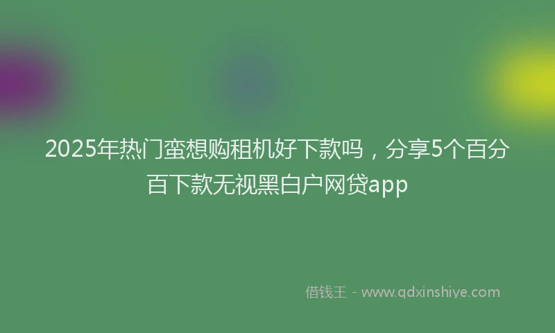 2025年热门蛮想购租机好下款吗，分享5个百分百下款无视黑白户网贷app