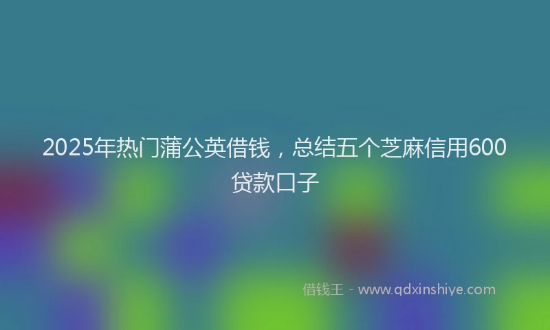 2025年热门蒲公英借钱，总结五个芝麻信用600贷款口子