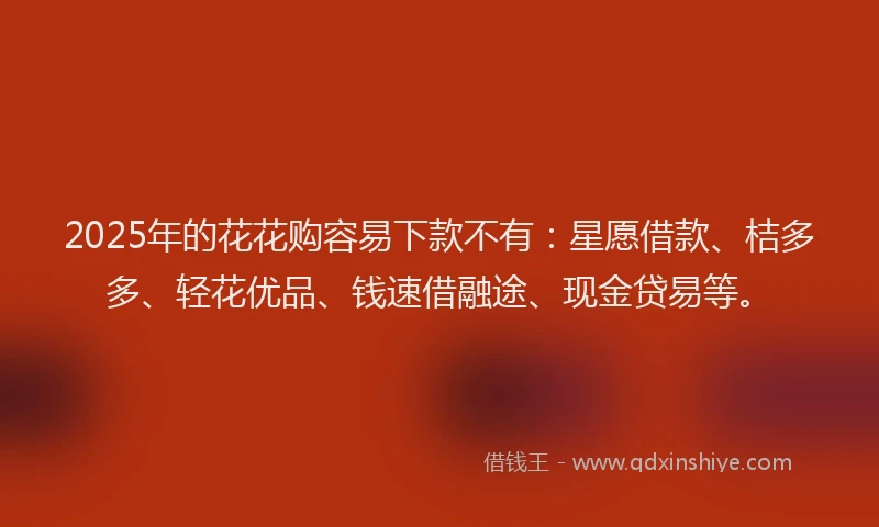 2025年的花花购容易下款不有：星愿借款、桔多多、轻花优品、钱速借融途、现金贷易等。