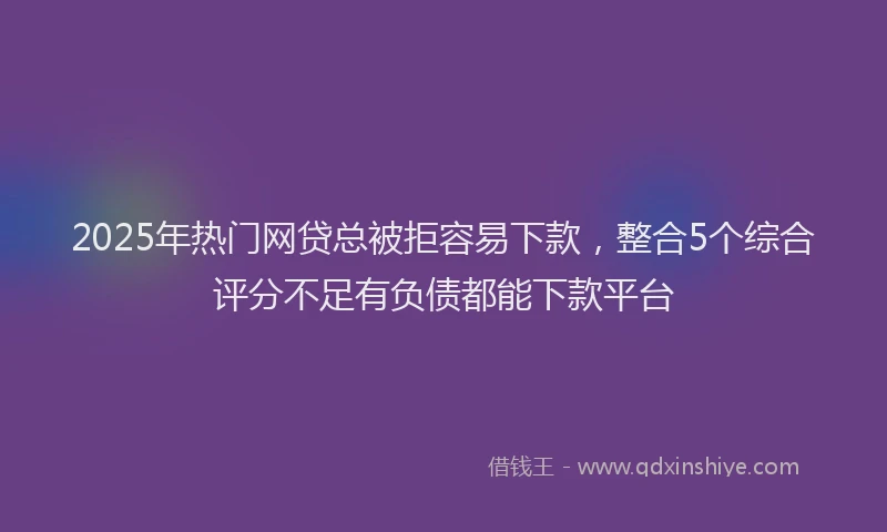 2025年热门网贷总被拒容易下款，整合5个综合评分不足有负债都能下款平台