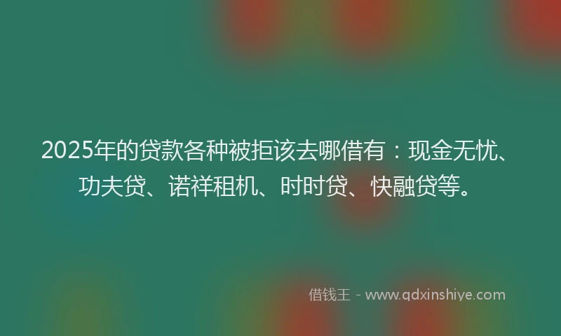 2025年的贷款各种被拒该去哪借有：现金无忧、功夫贷、诺祥租机、时时贷、快融贷等。