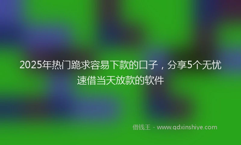 2025年热门跪求容易下款的口子，分享5个无忧速借当天放款的软件